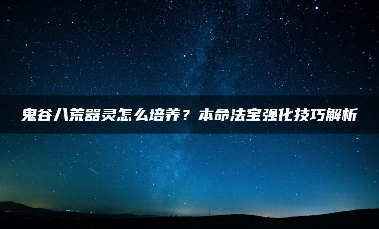 鬼谷八荒器灵怎么培养？本命法宝强化技巧解析