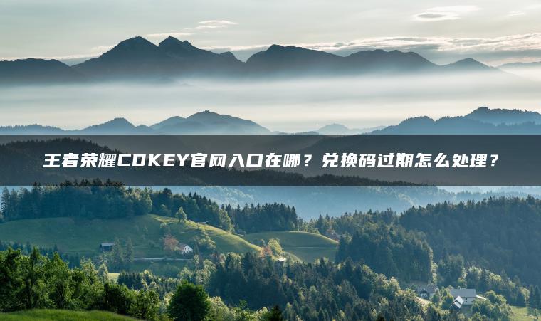 王者荣耀CDKEY官网入口在哪？兑换码过期怎么处理？