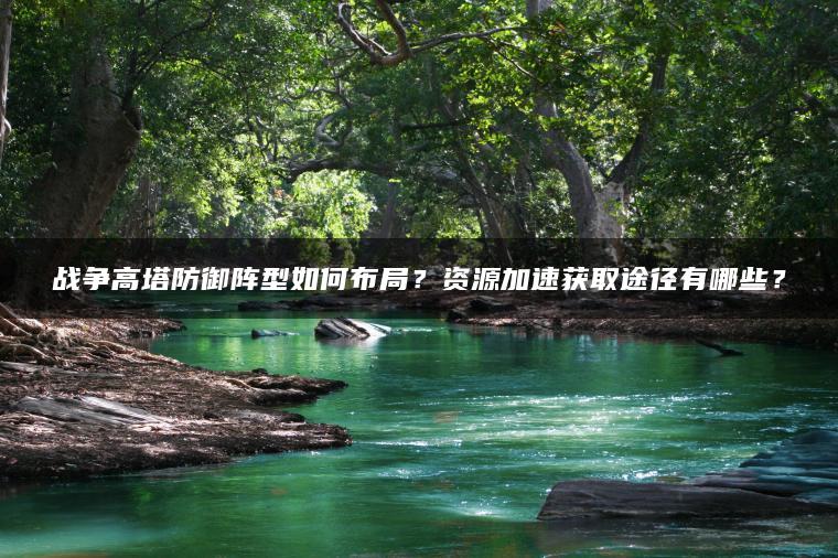 战争高塔防御阵型如何布局？资源加速获取途径有哪些？