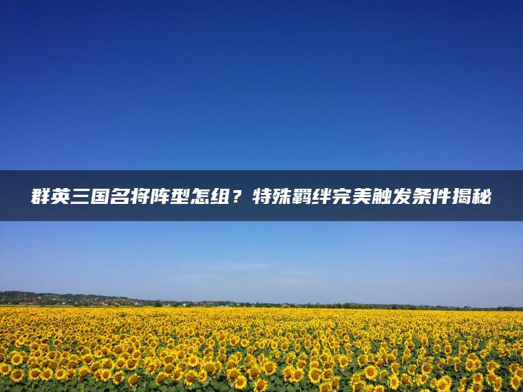 群英三国名将阵型怎组？特殊羁绊完美触发条件揭秘