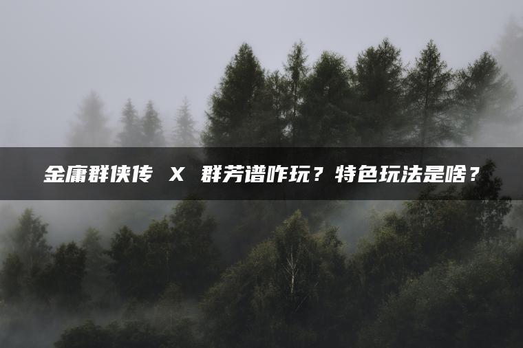 金庸群侠传 X 群芳谱咋玩？特色玩法是啥？