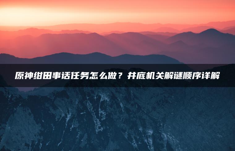 原神绀田事话任务怎么做？井底机关解谜顺序详解